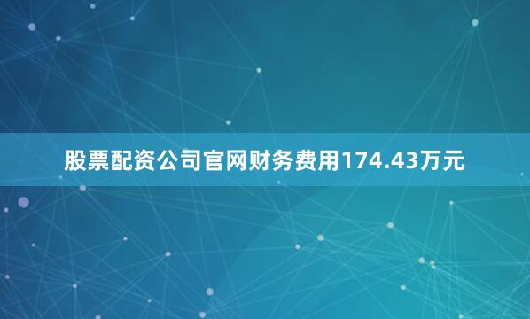 股票配资公司官网财务费用174.43万元